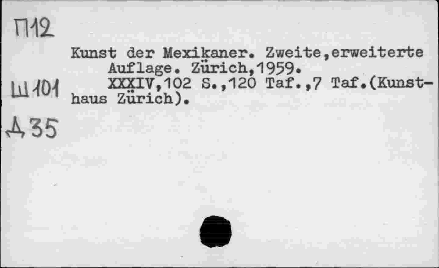 ﻿ГИ2.
bl-toi
Д35
Kunst der Mexikaner. Zweite,erweiterte
Auflage. Zürich,1959»
XXXIV,102 S.,120 Taf.,7 Taf.(Kunstbaus Zürich).